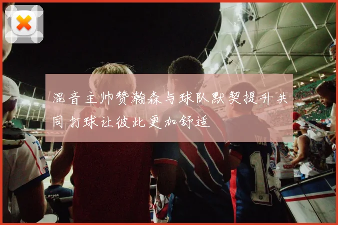 混音主帅赞瀚森与球队默契提升共同打球让彼此更加舒适
