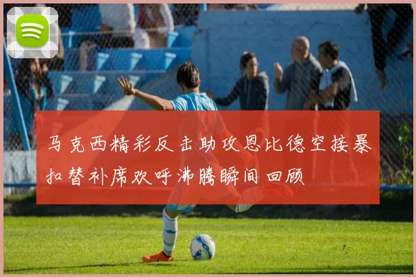 马克西精彩反击助攻恩比德空接暴扣替补席欢呼沸腾瞬间回顾