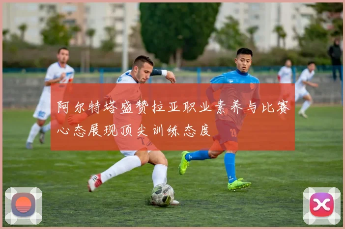 阿尔特塔盛赞拉亚职业素养与比赛心态展现顶尖训练态度