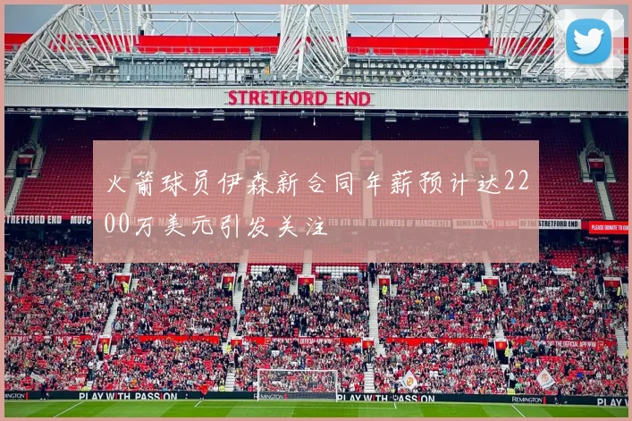 火箭球员伊森新合同年薪预计达2200万美元引发关注