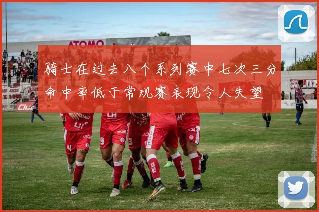 骑士在过去八个系列赛中七次三分命中率低于常规赛表现令人失望