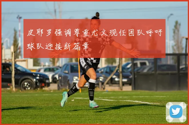 皮耶罗强调尊重尤文现任团队呼吁球队迎接新篇章