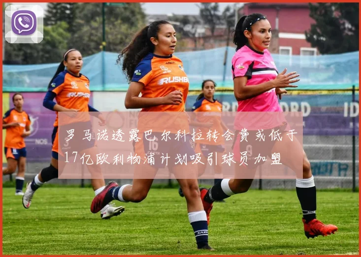 罗马诺透露巴尔科拉转会费或低于17亿欧利物浦计划吸引球员加盟